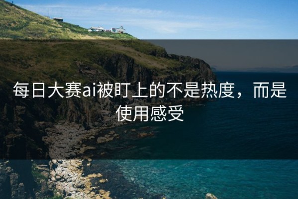每日大赛ai被盯上的不是热度，而是使用感受
