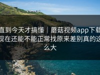 直到今天才搞懂｜蘑菇视频app下载现在还能不能正常找原来差别真的这么大