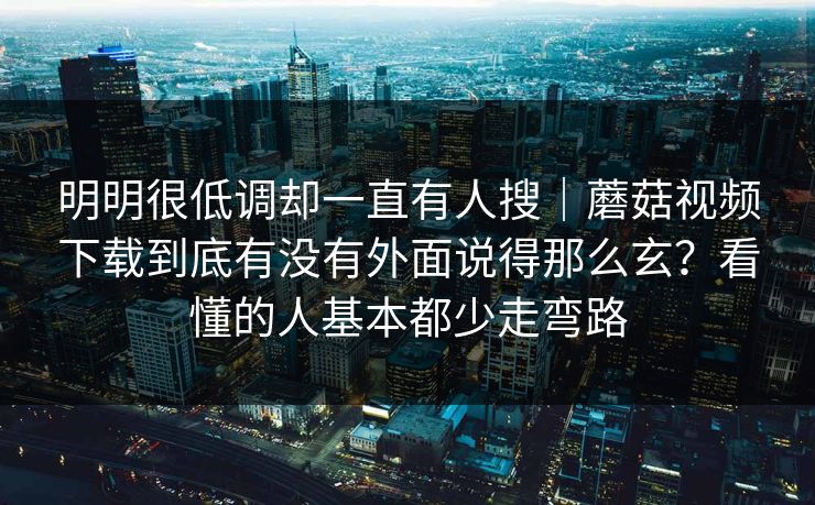 明明很低调却一直有人搜｜蘑菇视频下载到底有没有外面说得那么玄？看懂的人基本都少走弯路