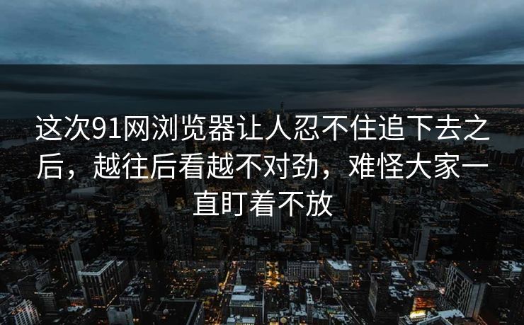 这次91网浏览器让人忍不住追下去之后，越往后看越不对劲，难怪大家一直盯着不放