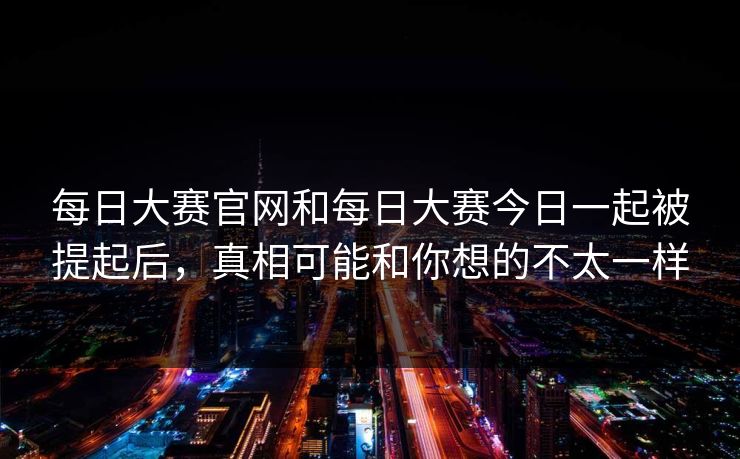 每日大赛官网和每日大赛今日一起被提起后，真相可能和你想的不太一样